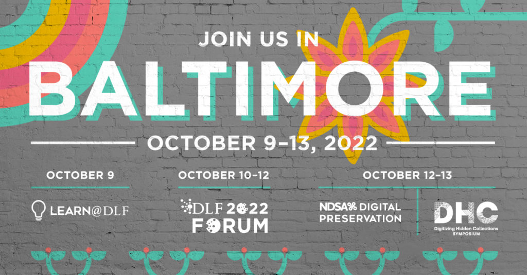 Join us in Baltimore October 9-13, 2022; October 9: Learn@DLF; October 10-12: DLF Forum; October 12-13: NDSA's Digital Preservation and the Digitizing Hidden Collections Symposium
