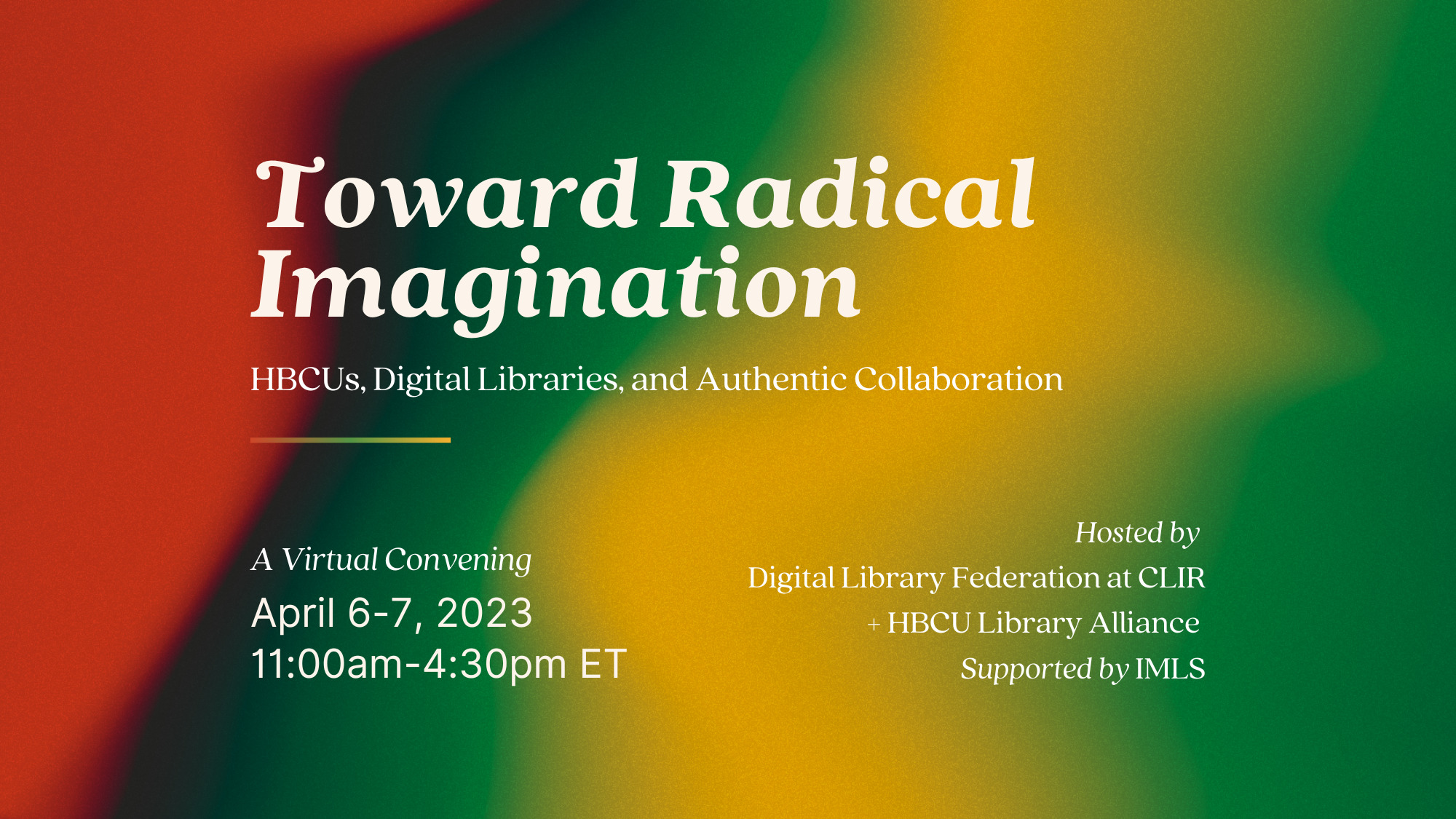  Graphic for Toward Radical Imagination with full title and subtitle at top. “A Virtual Convening, April 6-7, 2023, 11:00am-4:30pm ET,” at bottom right corner and “Hosted by Digital Library Federation at CLIR + HBCU Library Alliance, Supported by IMLS” at bottom left corner. Text is cream colored. Background is a gradient image with red, dark brown, green, yellow colors. 