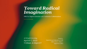 Graphic for Toward Radical Imagination with full title and subtitle at top. “A Virtual Convening, April 6-7, 2023, 11:00am-4:30pm ET,” at bottom right corner and “Hosted by Digital Library Federation at CLIR + HBCU Library Alliance, Supported by IMLS” at bottom left corner. Text is cream colored. Background is a gradient image with red, dark brown, green, yellow colors.