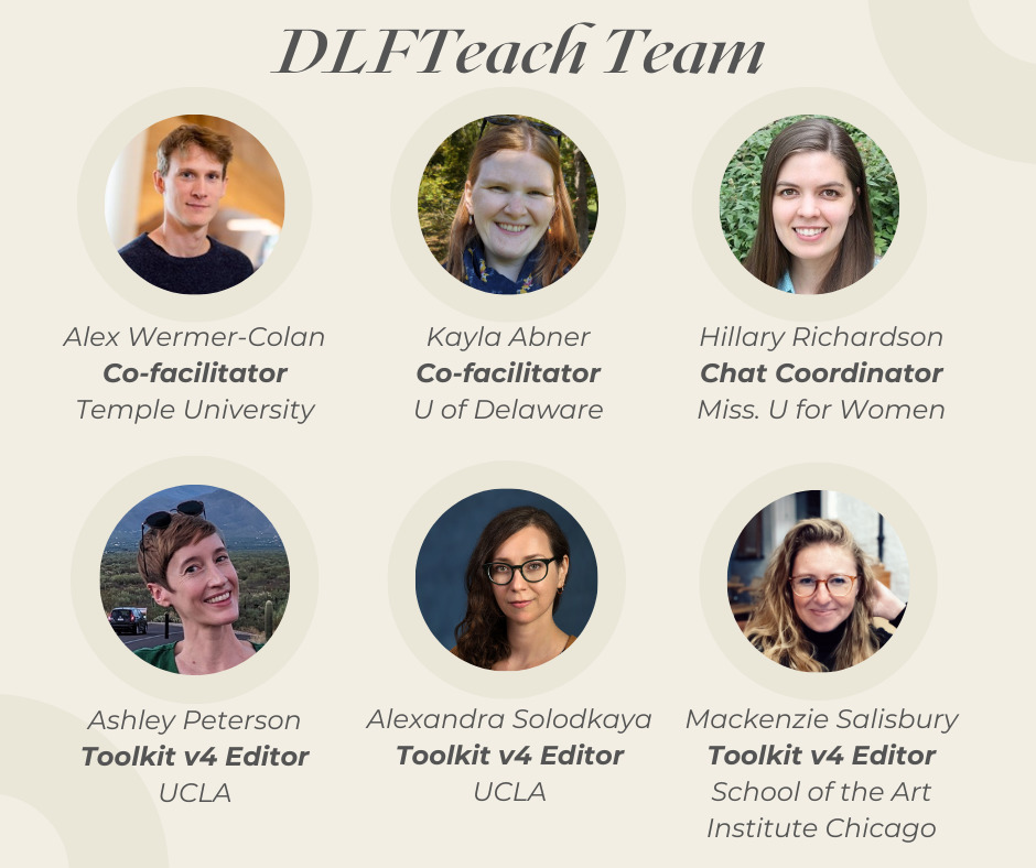 DLFTeach Team: Alex Wermer-Colan, co-facilitator, Temple University Kayla Abner, co-facilitator, U of Delaware Hillary Richardson, Chat Coordinator, Miss. U for Women Ashley Peterson, Toolkit v4 Editor, UCLA Alexandra Solodkaya, Toolkit v4 Editor, UCLA Mackenzie Salisbury, Toolkit v4 Editor, School of the Art Institute Chicago